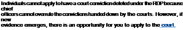 Text Box: Individuals cannot apply to have a court conviction deleted under the RDP because chief
officers cannot overrule the convictions handed down by the courts. However, if new
evidence emerges, there is an opportunity for you to apply to the court.
